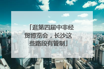 逛第四届中非经贸博览会，长沙这些路段有管制