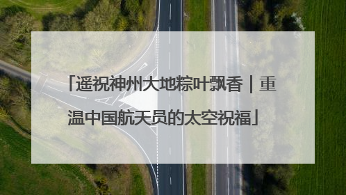 遥祝神州大地粽叶飘香｜重温中国航天员的太空祝福