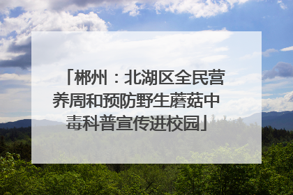 郴州：北湖区全民营养周和预防野生蘑菇中毒科普宣传进校园
