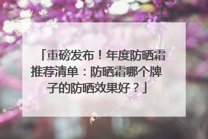 重磅发布！年度防晒霜推荐清单：防晒霜哪个牌子的防晒效果好？