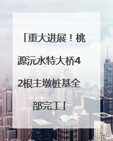 重大进展！桃源沅水特大桥42根主墩桩基全部完工
