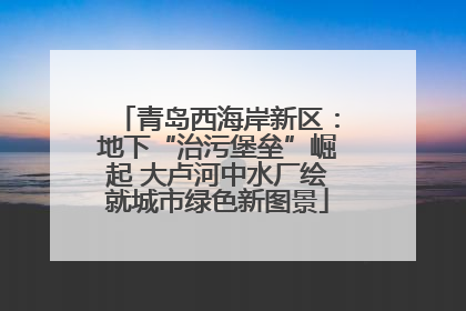 青岛西海岸新区：地下“治污堡垒”崛起 大卢河中水厂绘就城市绿色新图景