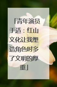 青年演员于适：红山文化让我塑造角色时多了文明的厚重