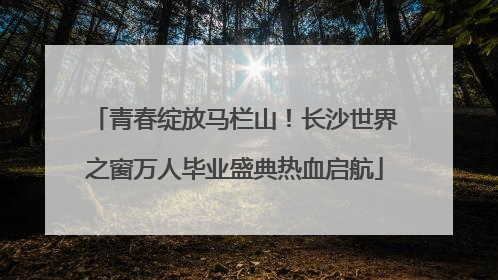 青春绽放马栏山！长沙世界之窗万人毕业盛典热血启航