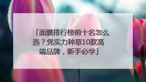 面膜排行榜前十名怎么选？凭实力种草10款高端品牌，新手必学