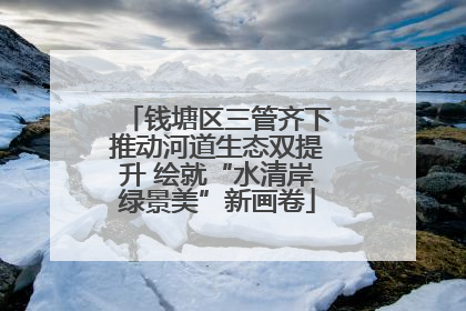 钱塘区三管齐下推动河道生态双提升 绘就“水清岸绿景美”新画卷