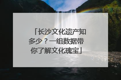 长沙文化遗产知多少？一组数据带你了解文化瑰宝