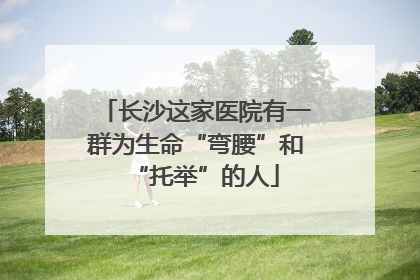 长沙这家医院有一群为生命“弯腰”和“托举”的人