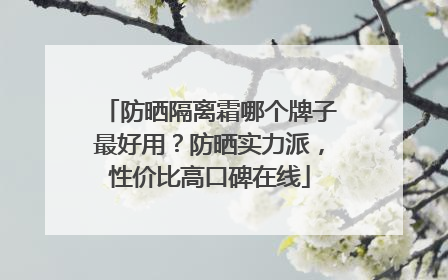 防晒隔离霜哪个牌子最好用？防晒实力派，性价比高口碑在线