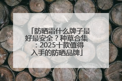 防晒霜什么牌子最好最安全？种草合集：2025十款值得入手的防晒品牌