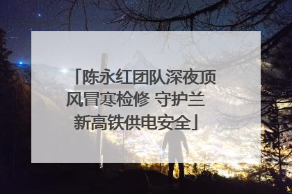 陈永红团队深夜顶风冒寒检修 守护兰新高铁供电安全