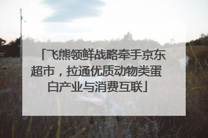 飞熊领鲜战略牵手京东超市，拉通优质动物类蛋白产业与消费互联