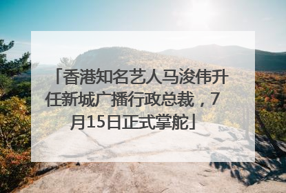 香港知名艺人马浚伟升任新城广播行政总裁，7月15日正式掌舵