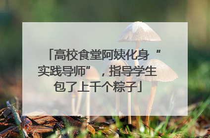 高校食堂阿姨化身“实践导师”，指导学生包了上千个粽子