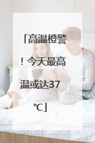 高温橙警！今天最高温或达37℃