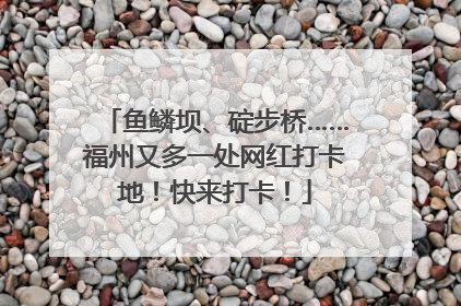 鱼鳞坝、碇步桥……福州又多一处网红打卡地！快来打卡！