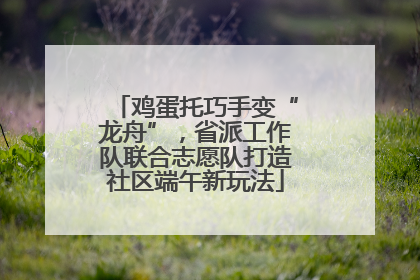 鸡蛋托巧手变“龙舟”，省派工作队联合志愿队打造社区端午新玩法