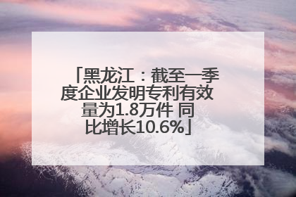 黑龙江：截至一季度企业发明专利有效量为1.8万件 同比增长10.6%