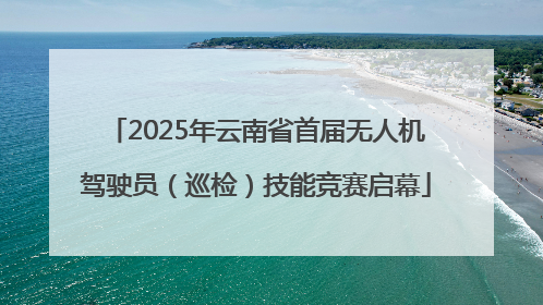 2025年云南省首届无人机驾驶员（巡检）技能竞赛启幕