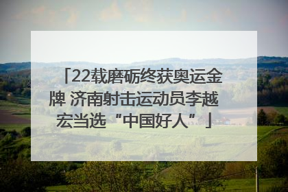 22载磨砺终获奥运金牌 济南射击运动员李越宏当选“中国好人”