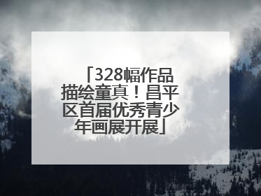 328幅作品描绘童真！昌平区首届优秀青少年画展开展