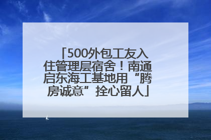 500外包工友入住管理层宿舍！南通启东海工基地用“腾房诚意”拴心留人