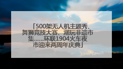 500架无人机主题秀、舞狮竞技大赛、潮玩非遗市集……环联1904火车夜市迎来两周年庆典