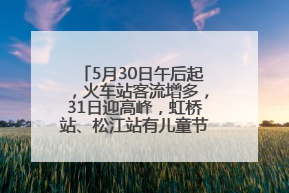 5月30日午后起，火车站客流增多，31日迎高峰，虹桥站、松江站有儿童节和端午亲子活动